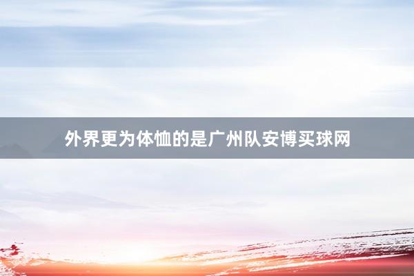 外界更為體恤的是廣州隊安博買球網(wǎng)
