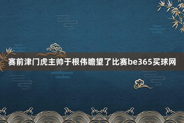 賽前津門虎主帥于根偉瞻望了比賽be365買球網(wǎng)