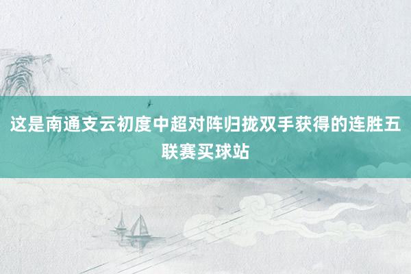 這是南通支云初度中超對陣歸攏雙手獲得的連勝五聯賽買球站