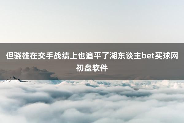 但驍雄在交手戰(zhàn)績上也追平了湖東談主bet買球網初盤軟件