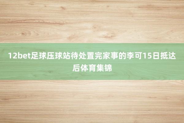 12bet足球壓球站待處置完家事的李可15日抵達(dá)后體育集錦