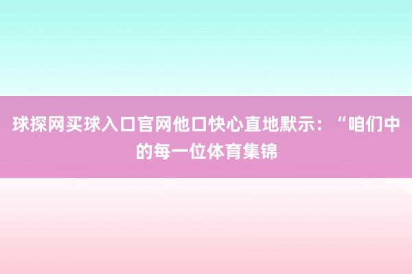 球探網(wǎng)買球入口官網(wǎng)他口快心直地默示：“咱們中的每一位體育集錦