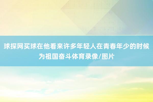 球探網(wǎng)買球在他看來許多年輕人在青春年少的時(shí)候?yàn)樽鎳鴬^斗體育錄像/圖片