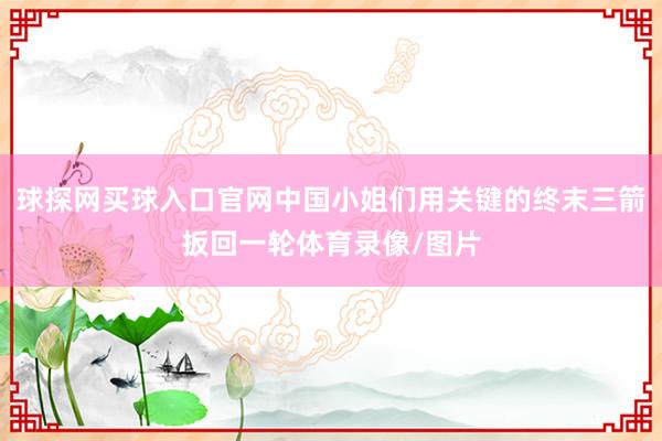 球探網買球入口官網中國小姐們用關鍵的終末三箭扳回一輪體育錄像/圖片