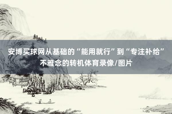 安博買球網(wǎng)從基礎的“能用就行”到“專注補給”不雅念的轉機體育錄像/圖片
