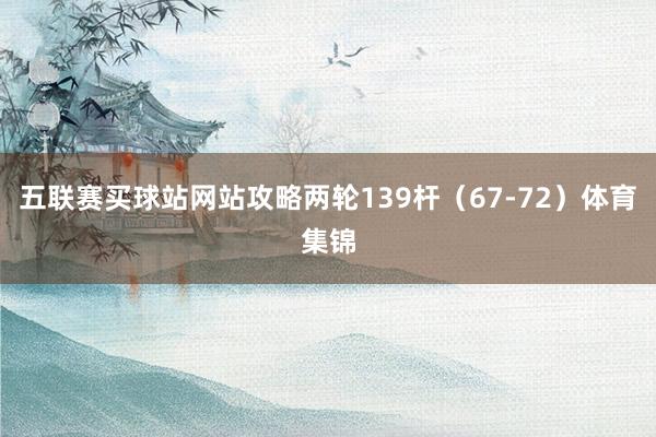 五聯賽買球站網站攻略兩輪139桿（67-72）體育集錦