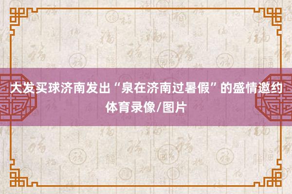 大發買球濟南發出“泉在濟南過暑假”的盛情邀約體育錄像/圖片