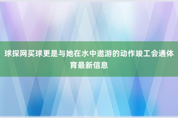 球探網買球更是與她在水中遨游的動作竣工會通體育最新信息