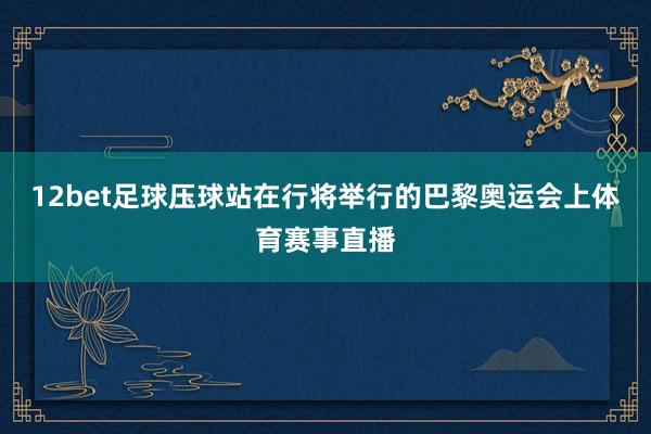 12bet足球壓球站在行將舉行的巴黎奧運會上體育賽事直播