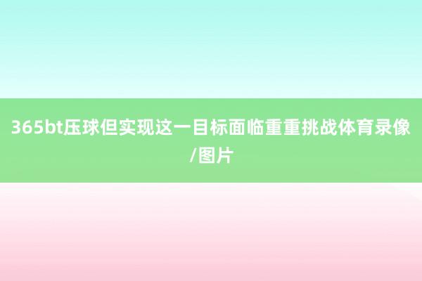 365bt壓球但實現這一目標面臨重重挑戰體育錄像/圖片