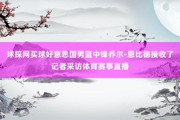 球探網買球好意思國男籃中鋒喬爾-恩比德接收了記者采訪體育賽事直播