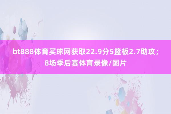 bt888體育買球網(wǎng)獲取22.9分5籃板2.7助攻；8場(chǎng)季后賽體育錄像/圖片