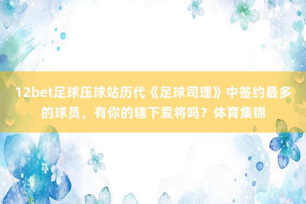 12bet足球壓球站歷代《足球司理》中簽約最多的球員，有你的轄下愛將嗎？體育集錦