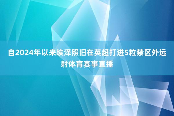 自2024年以來(lái)埃澤照舊在英超打進(jìn)5粒禁區(qū)外遠(yuǎn)射體育賽事直播