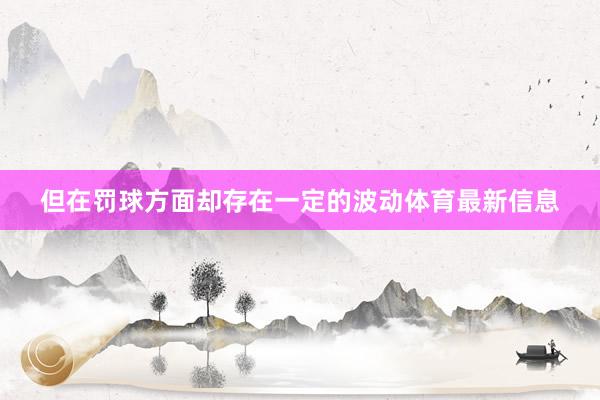但在罰球方面卻存在一定的波動體育最新信息