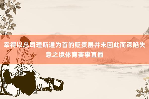 幸得以總司理斯通為首的貶責(zé)層并未因此而深陷失意之境體育賽事直播
