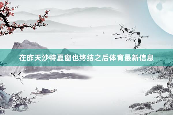 在昨天沙特夏窗也終結(jié)之后體育最新信息