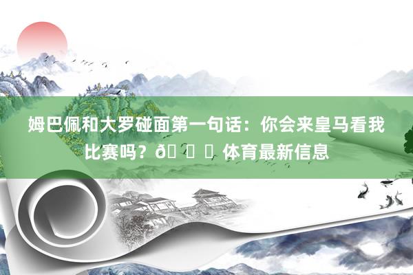 姆巴佩和大羅碰面第一句話：你會來皇馬看我比賽嗎？??體育最新信息