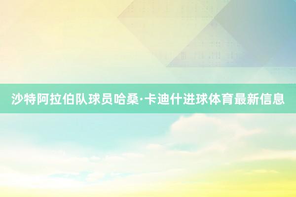 沙特阿拉伯隊(duì)球員哈桑·卡迪什進(jìn)球體育最新信息