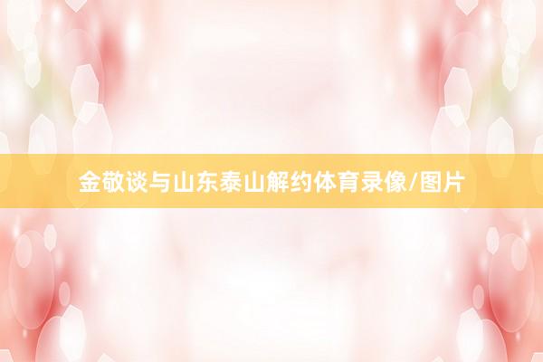 金敬談與山東泰山解約體育錄像/圖片