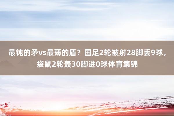 最鈍的矛vs最薄的盾？國(guó)足2輪被射28腳丟9球，袋鼠2輪轟30腳進(jìn)0球體育集錦