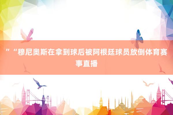 ”“穆尼奧斯在拿到球后被阿根廷球員放倒體育賽事直播