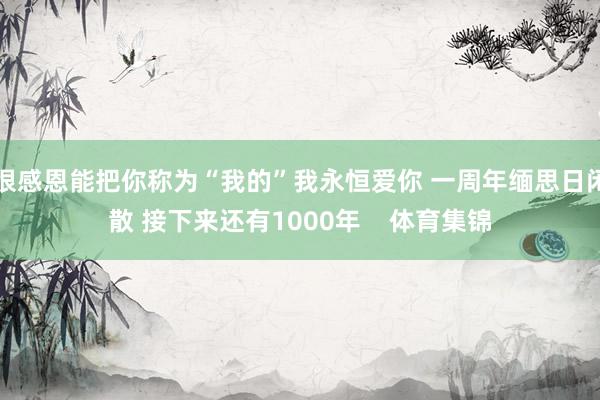 很感恩能把你稱為“我的”我永恒愛你 一周年緬思日閑散 接下來還有1000年    體育集錦