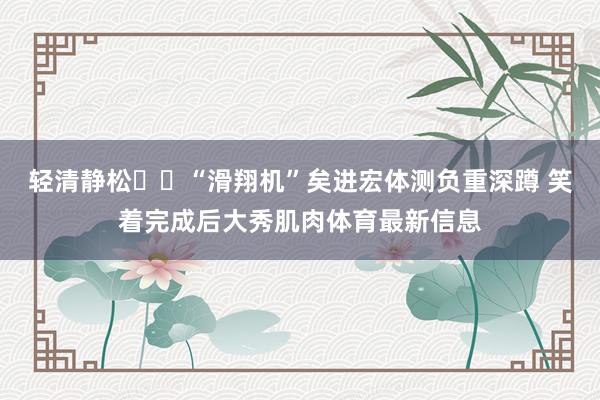 輕清靜松??“滑翔機”矣進宏體測負重深蹲 笑著完成后大秀肌肉體育最新信息