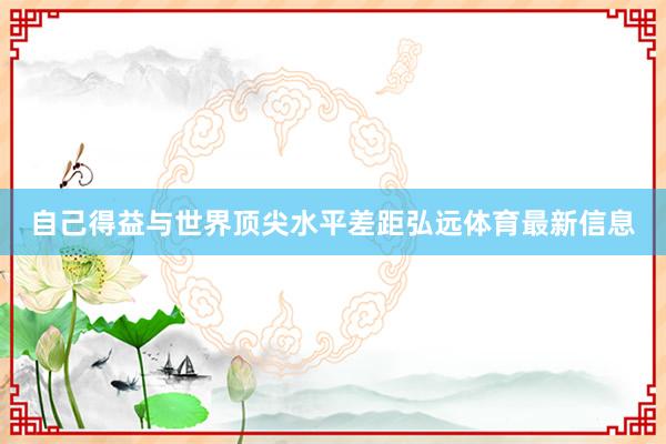自己得益與世界頂尖水平差距弘遠(yuǎn)體育最新信息