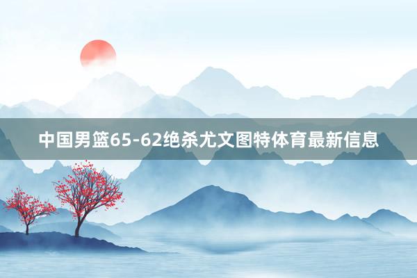 中國男籃65-62絕殺尤文圖特體育最新信息