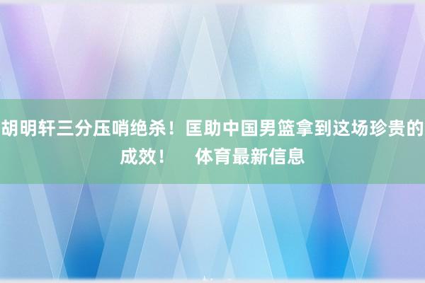 胡明軒三分壓哨絕殺！匡助中國男籃拿到這場珍貴的成效！    體育最新信息