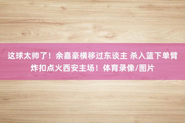 這球太帥了！余嘉豪橫移過東談主 殺入籃下單臂炸扣點火西安主場！體育錄像/圖片