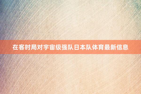 在客時局對宇宙級強隊日本隊體育最新信息