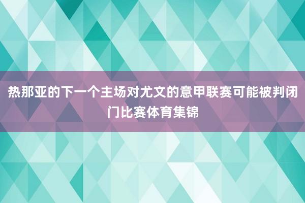 熱那亞的下一個(gè)主場(chǎng)對(duì)尤文的意甲聯(lián)賽可能被判閉門比賽體育集錦