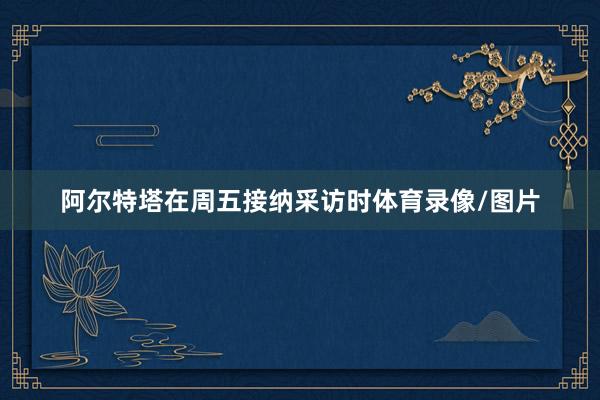 阿爾特塔在周五接納采訪時體育錄像/圖片