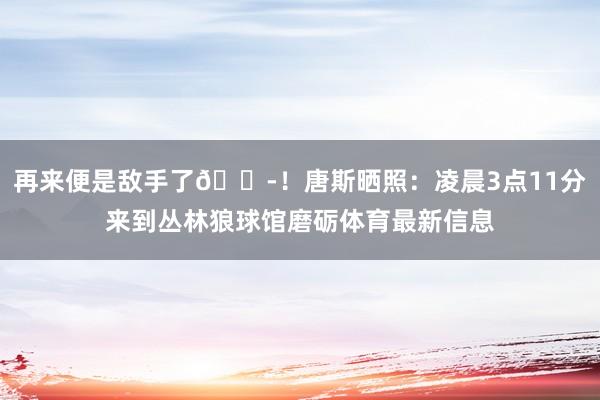 再來便是敵手了??！唐斯曬照：凌晨3點(diǎn)11分來到叢林狼球館磨礪體育最新信息