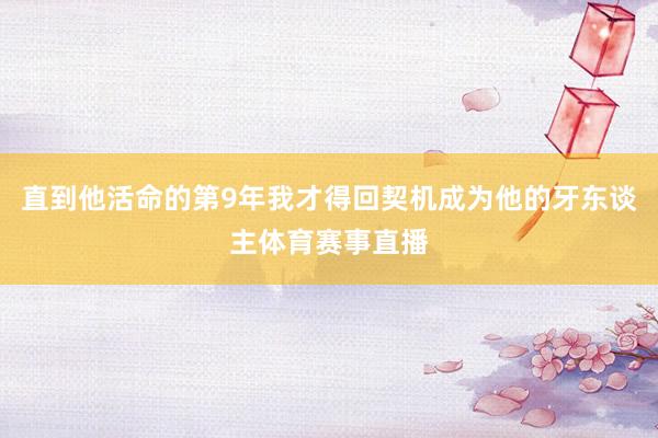 直到他活命的第9年我才得回契機(jī)成為他的牙東談主體育賽事直播