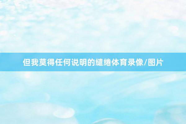 但我莫得任何說明的繾綣體育錄像/圖片