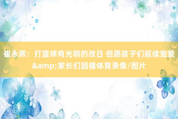 崔永熙：打籃球有光明的改日 但愿孩子們延續(xù)寵愛(ài)&家長(zhǎng)們因循體育錄像/圖片