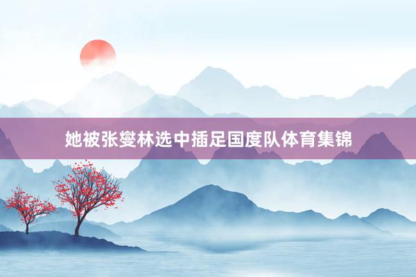 她被張燮林選中插足國(guó)度隊(duì)體育集錦
