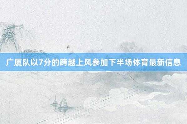 廣廈隊(duì)以7分的跨越上風(fēng)參加下半場體育最新信息