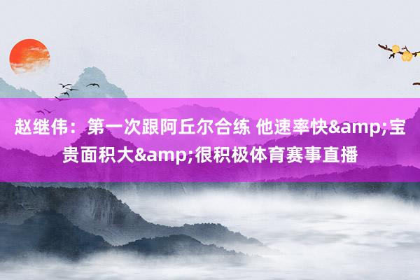 趙繼偉：第一次跟阿丘爾合練 他速率快&寶貴面積大&很積極體育賽事直播