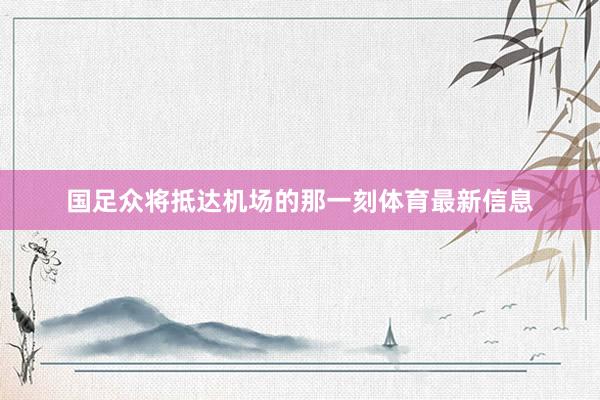 國足眾將抵達機場的那一刻體育最新信息