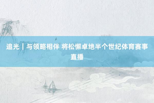 追光｜與領略相伴 將松懈卓絕半個世紀體育賽事直播
