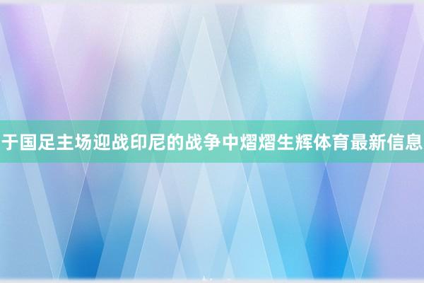于國足主場迎戰(zhàn)印尼的戰(zhàn)爭中熠熠生輝體育最新信息