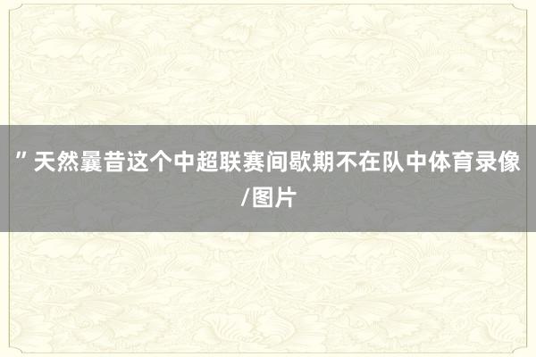 ”天然曩昔這個(gè)中超聯(lián)賽間歇期不在隊(duì)中體育錄像/圖片