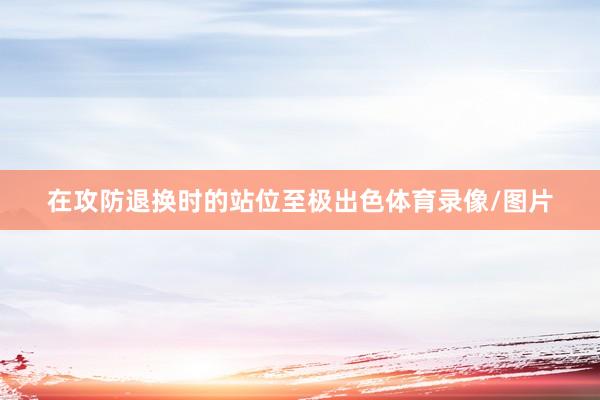 在攻防退換時的站位至極出色體育錄像/圖片