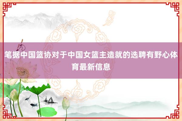 筆據中國籃協對于中國女籃主造就的選聘有野心體育最新信息
