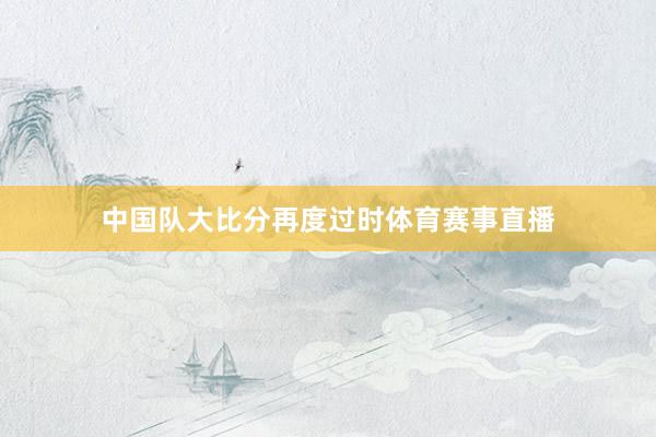 中國(guó)隊(duì)大比分再度過(guò)時(shí)體育賽事直播