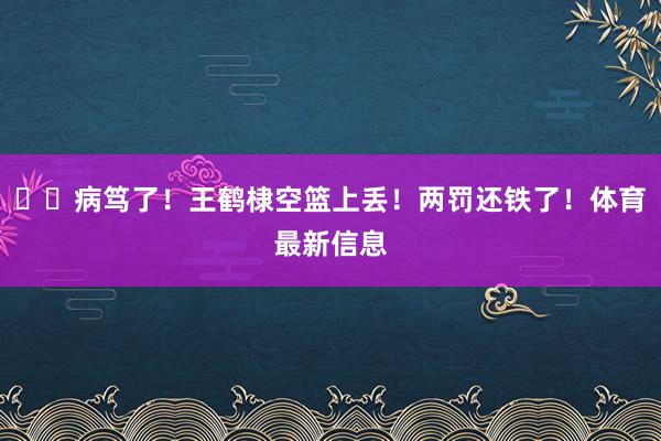 ??病篤了！王鶴棣空籃上丟！兩罰還鐵了！體育最新信息